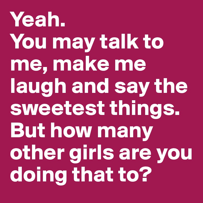 Yeah.
You may talk to me, make me laugh and say the sweetest things.
But how many other girls are you doing that to?