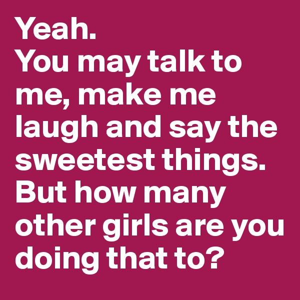 Yeah.
You may talk to me, make me laugh and say the sweetest things.
But how many other girls are you doing that to?