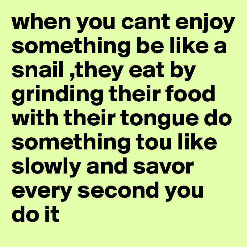 when you cant enjoy something be like a snail ,they eat by grinding their food with their tongue do something tou like slowly and savor every second you do it
