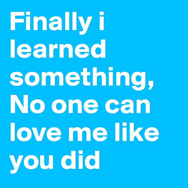 Finally i learned something, No one can love me like you did 