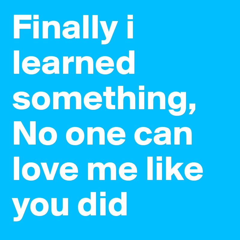 Finally i learned something, No one can love me like you did 