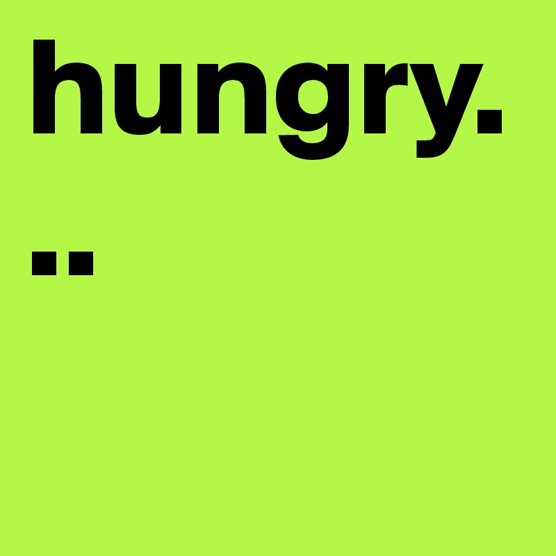 hungry...