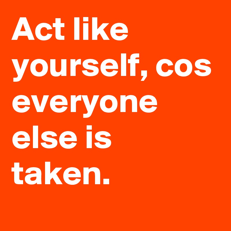Act like yourself, cos everyone else is taken.