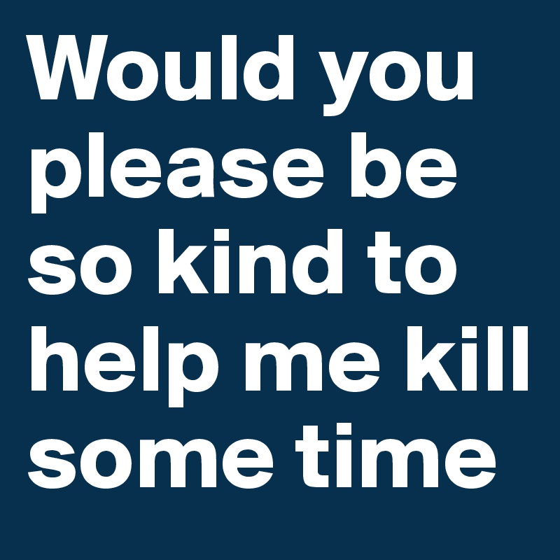Would you please be so kind to help me kill some time