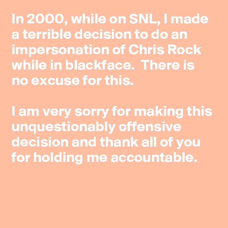 In 2000, while on SNL, I made a terrible decision to do an impersonation of Chris Rock while in blackface.  There is no excuse for this. 

I am very sorry for making this unquestionably offensive decision and thank all of you for holding me accountable.