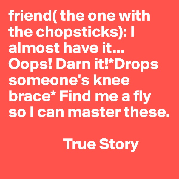 friend( the one with the chopsticks): I almost have it... Oops! Darn it!*Drops someone's knee brace* Find me a fly so I can master these. 
        
                 True Story