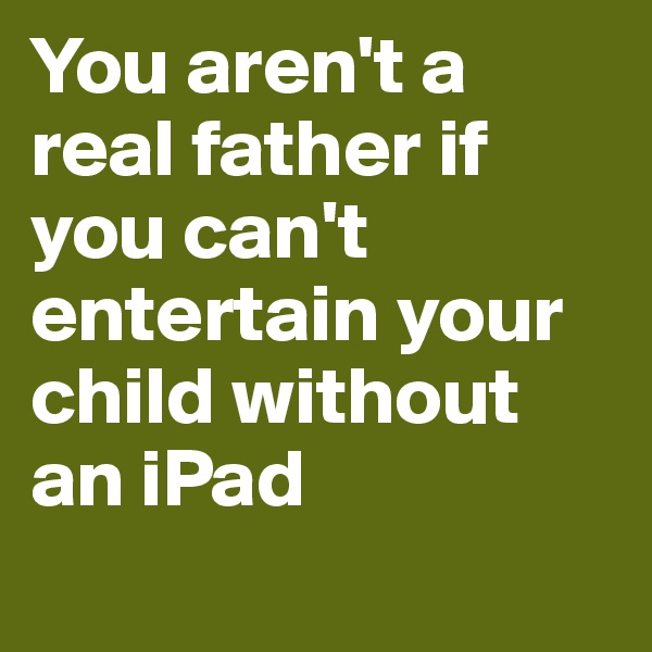 You aren't a real father if you can't entertain your child without an iPad
