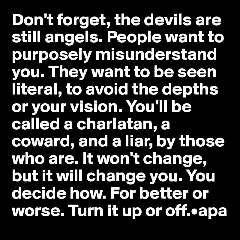 Don't forget, the devils are still angels. People want to purposely misunderstand you. They want to be seen literal, to avoid the depths or your vision. You'll be called a charlatan, a coward, and a liar, by those who are. It won't change, but it will change you. You decide how. For better or worse. Turn it up or off.•apa