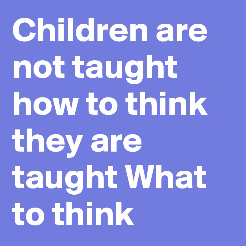 Children are not taught how to think they are taught What to think