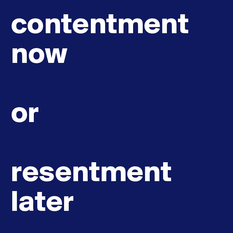 contentment now

or

resentment later