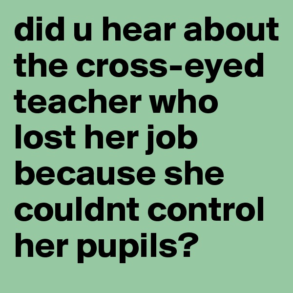 did u hear about the cross-eyed teacher who lost her job because she couldnt control her pupils?