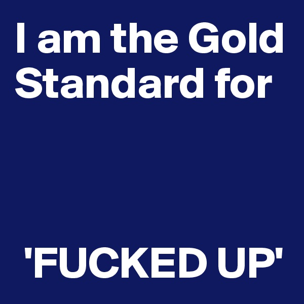 I am the Gold Standard for 


  
 'FUCKED UP'