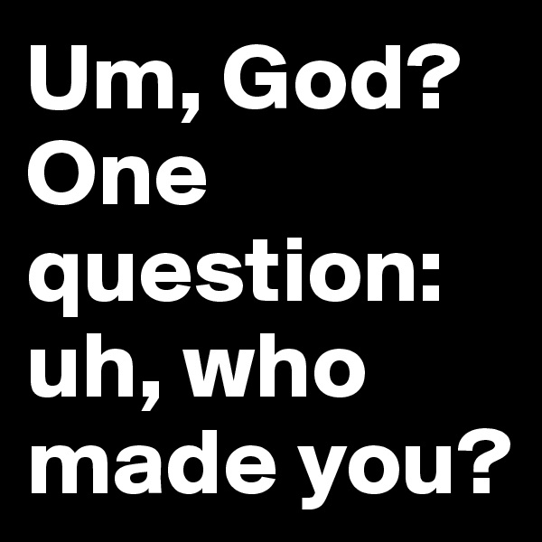 Um, God? One question: uh, who made you?