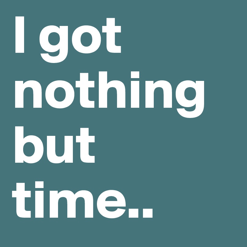 I got nothing but time..