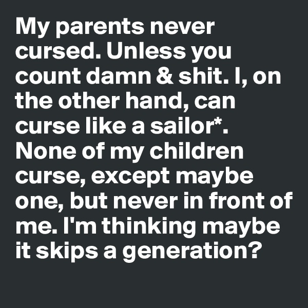 My parents never cursed. Unless you count damn & shit. I, on the other hand, can curse like a sailor*. None of my children curse, except maybe one, but never in front of me. I'm thinking maybe it skips a generation?