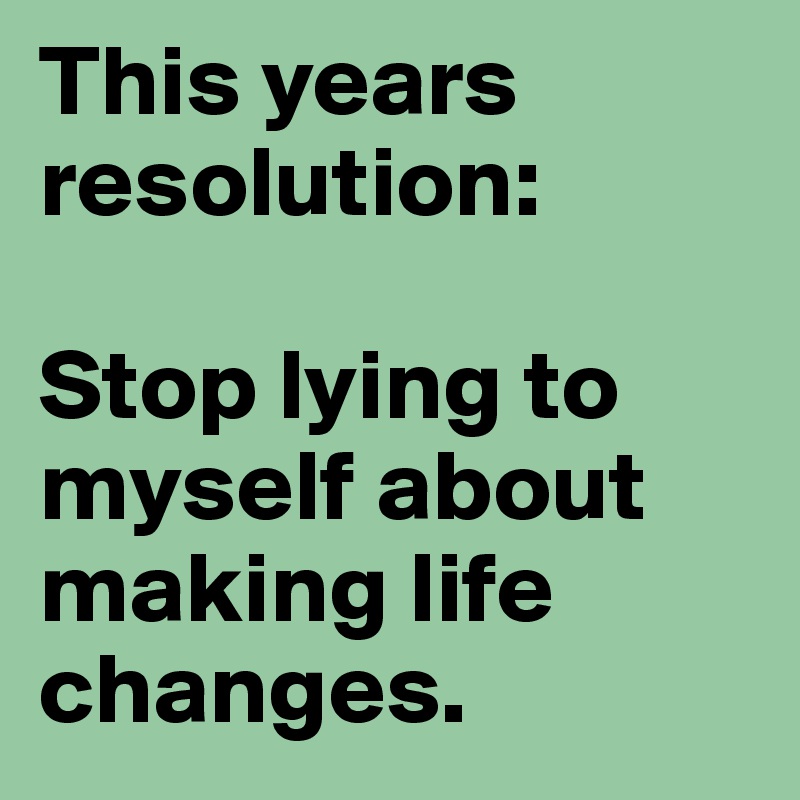 This years resolution: 

Stop lying to myself about making life changes.