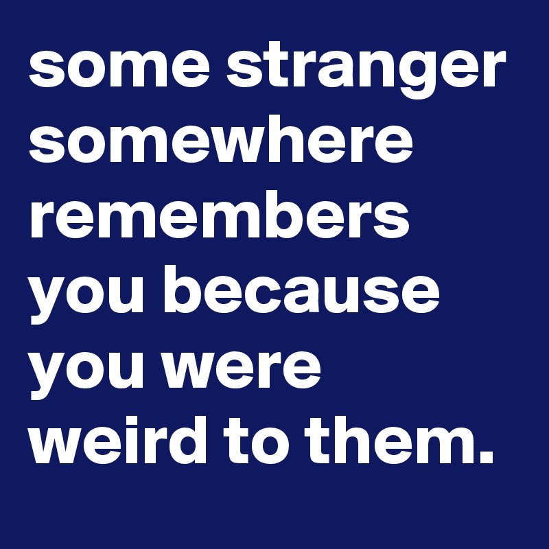 some stranger somewhere remembers you because you were weird to them.