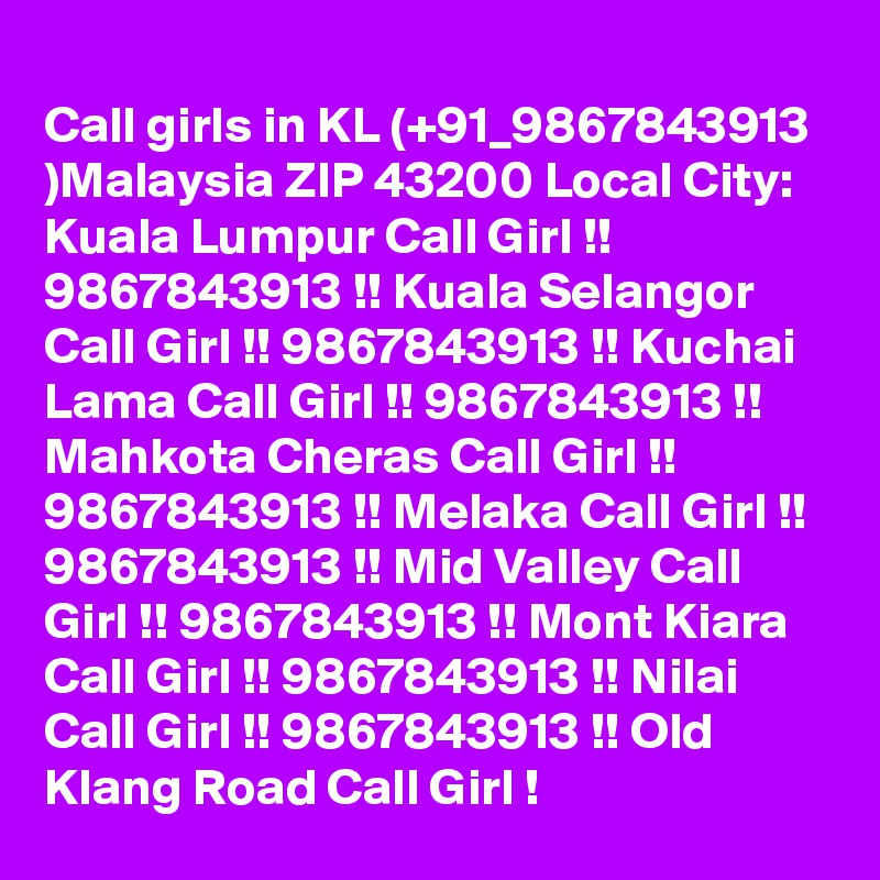 
Call girls in KL (+91_9867843913 )Malaysia ZIP 43200 Local City: Kuala Lumpur Call Girl !! 9867843913 !! Kuala Selangor Call Girl !! 9867843913 !! Kuchai Lama Call Girl !! 9867843913 !! Mahkota Cheras Call Girl !! 9867843913 !! Melaka Call Girl !! 9867843913 !! Mid Valley Call Girl !! 9867843913 !! Mont Kiara Call Girl !! 9867843913 !! Nilai Call Girl !! 9867843913 !! Old Klang Road Call Girl !