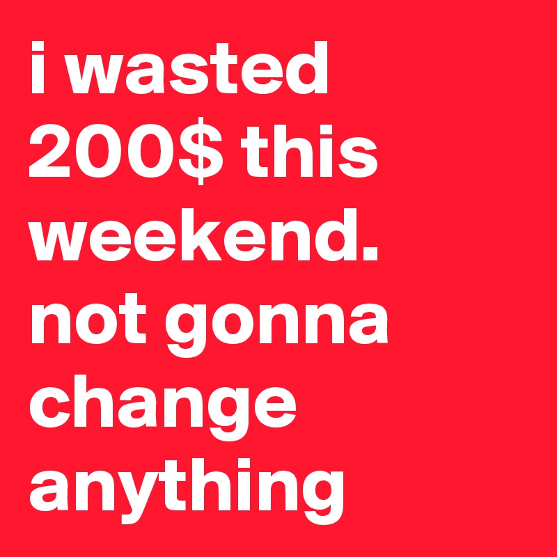 i wasted 200$ this weekend. not gonna change anything 