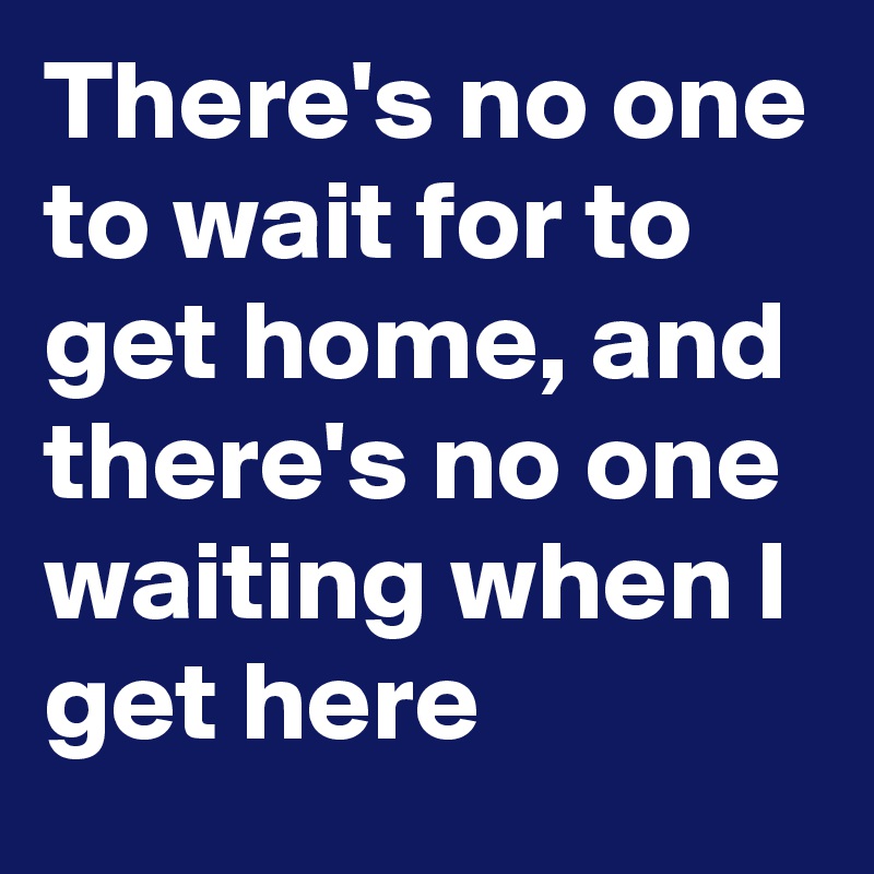 There's no one to wait for to get home, and there's no one waiting when I get here