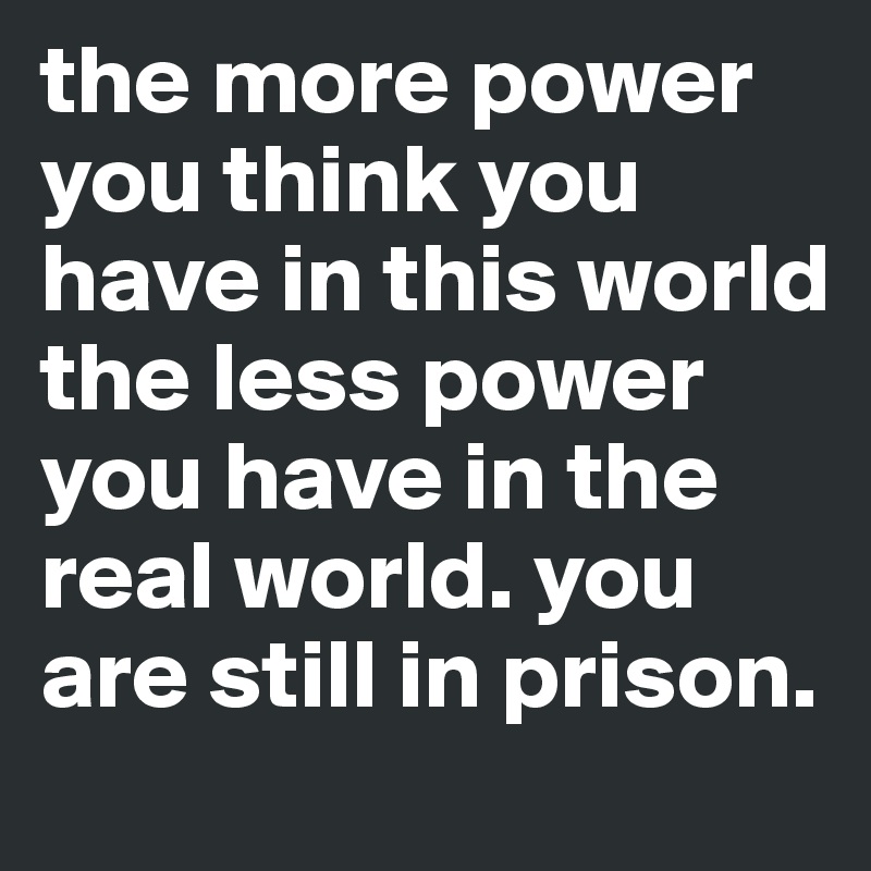 the more power you think you have in this world the less power you have in the real world. you are still in prison.