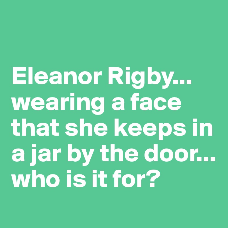 

Eleanor Rigby... wearing a face that she keeps in a jar by the door... who is it for?