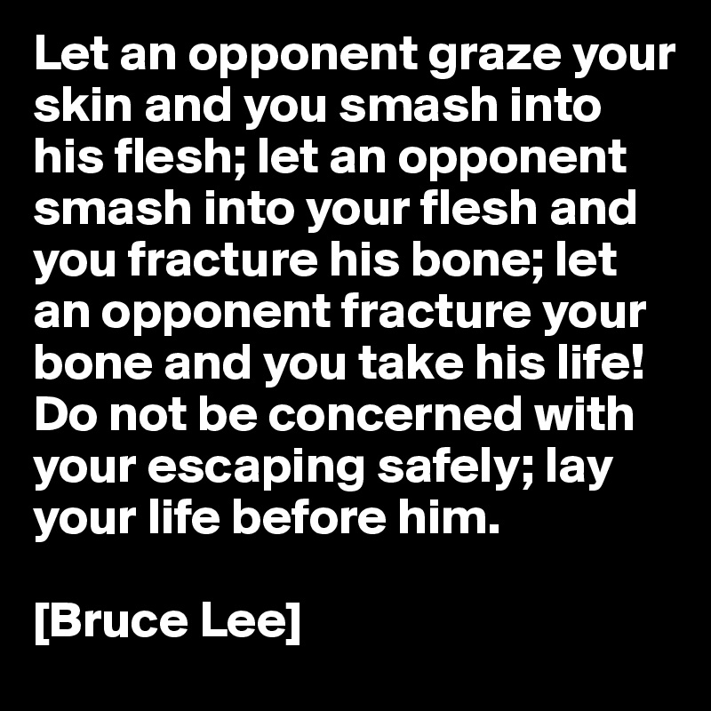 Let an opponent graze your skin and you smash into his flesh; let an opponent smash into your flesh and you fracture his bone; let an opponent fracture your bone and you take his life! Do not be concerned with your escaping safely; lay your life before him. 

[Bruce Lee]