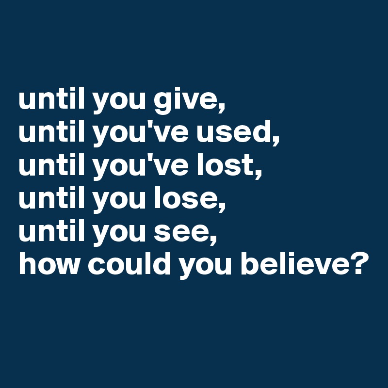 

until you give,
until you've used,
until you've lost,
until you lose,
until you see, 
how could you believe?

