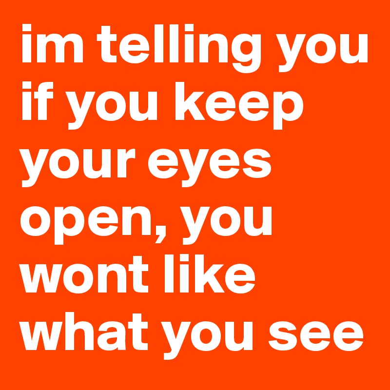 im-telling-you-if-you-keep-your-eyes-open-you-wont-like-what-you-see