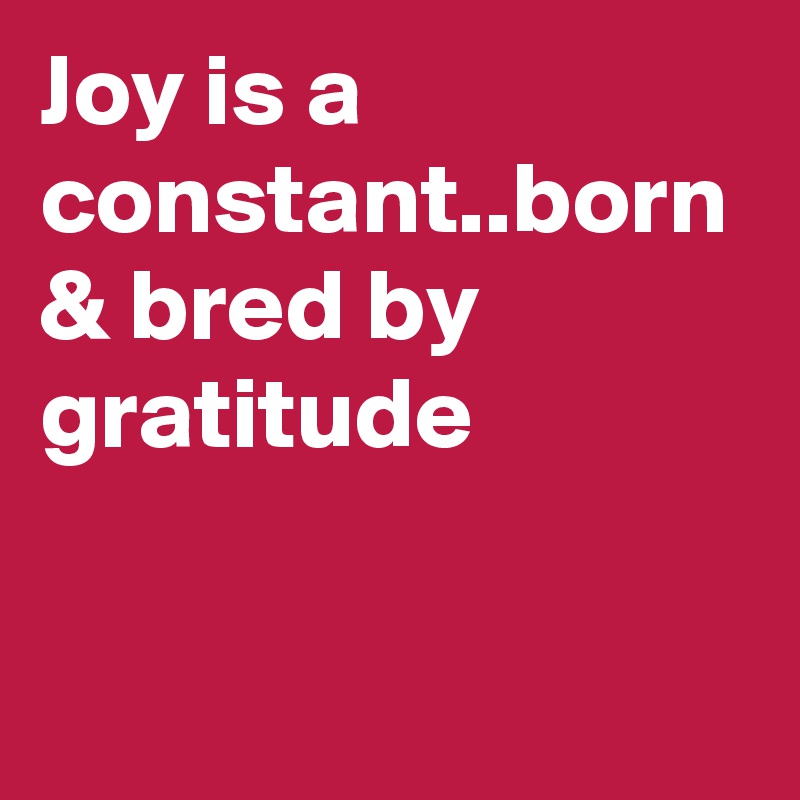 Joy is a constant..born & bred by gratitude