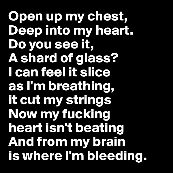 Open up my chest,
Deep into my heart.
Do you see it,
A shard of glass?
I can feel it slice  
as I'm breathing, 
it cut my strings 
Now my fucking 
heart isn't beating 
And from my brain 
is where I'm bleeding.