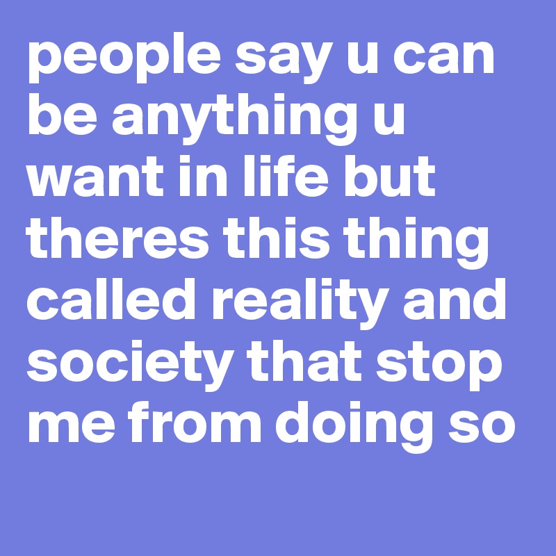 people say u can be anything u want in life but theres this thing called reality and society that stop me from doing so 
