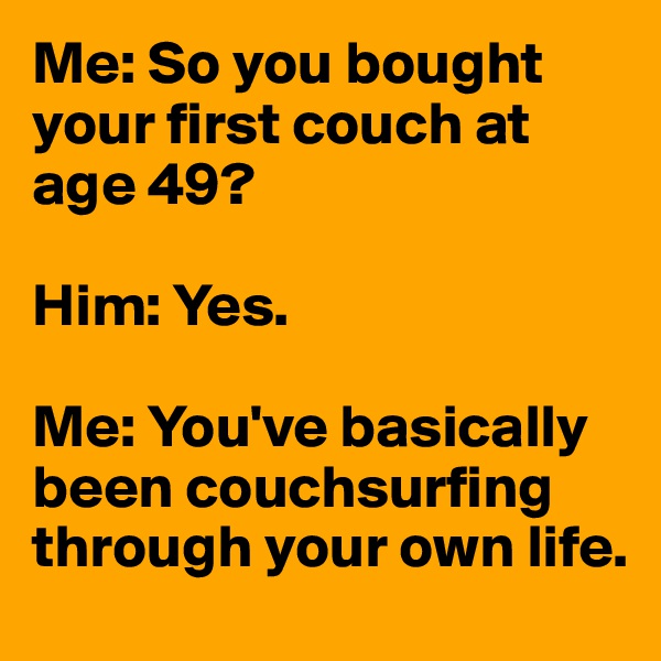 Me: So you bought your first couch at age 49?

Him: Yes.

Me: You've basically been couchsurfing through your own life.