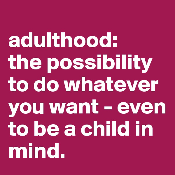 
adulthood:
the possibility to do whatever you want - even to be a child in mind.