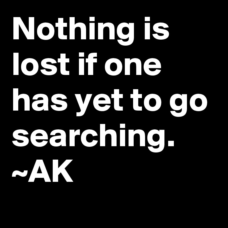 Nothing is lost if one has yet to go searching.
~AK