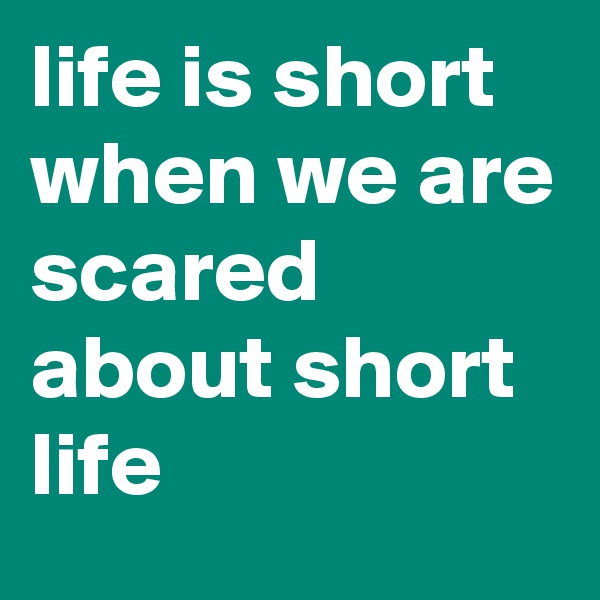 life is short when we are
scared about short life