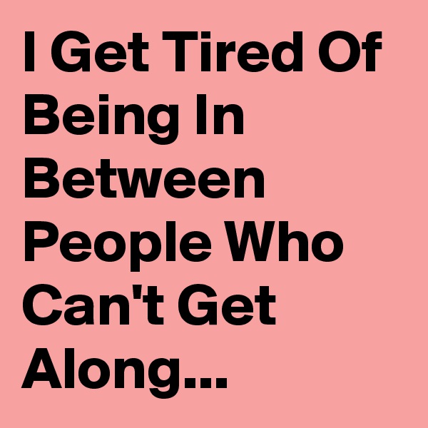 I Get Tired Of Being In Between People Who Can't Get Along...