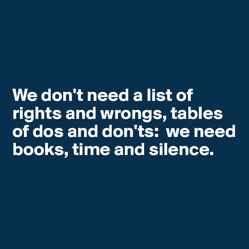 



We don't need a list of 
rights and wrongs, tables of dos and don'ts:  we need books, time and silence.



