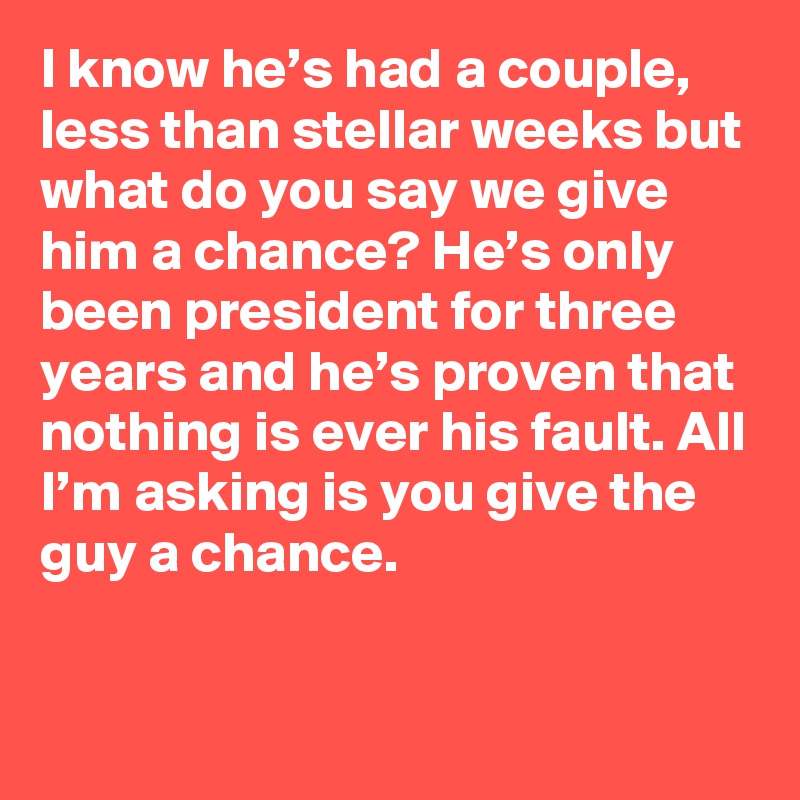 I know he’s had a couple, less than stellar weeks but what do you say we give him a chance? He’s only been president for three years and he’s proven that nothing is ever his fault. All I’m asking is you give the guy a chance.