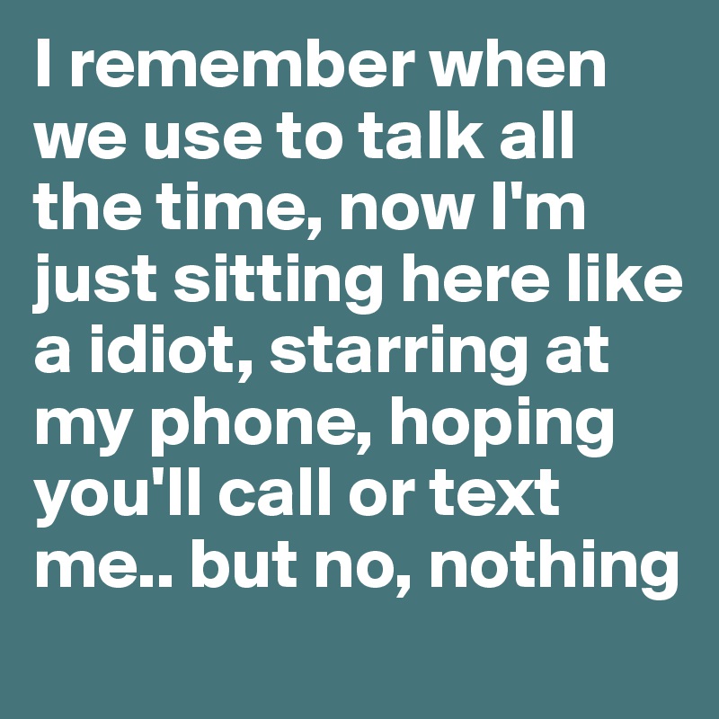 I remember when we use to talk all the time, now I'm just sitting here like a idiot, starring at my phone, hoping you'll call or text me.. but no, nothing