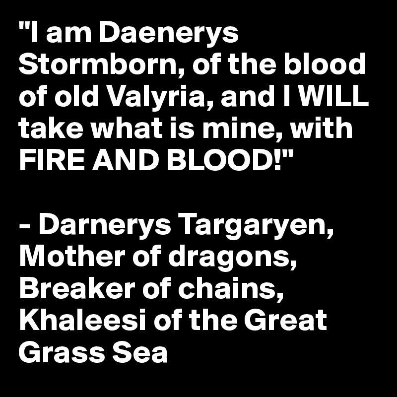 "I am Daenerys Stormborn, of the blood of old Valyria, and I WILL take what is mine, with FIRE AND BLOOD!"

- Darnerys Targaryen, Mother of dragons, Breaker of chains, Khaleesi of the Great Grass Sea