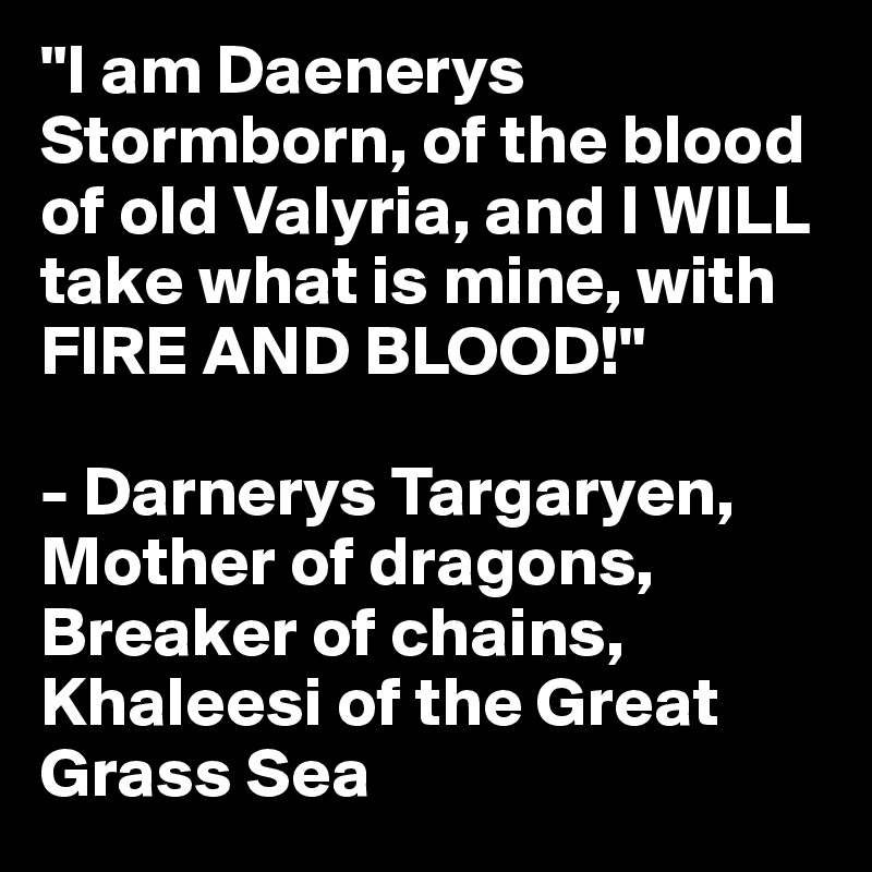 "I am Daenerys Stormborn, of the blood of old Valyria, and I WILL take what is mine, with FIRE AND BLOOD!"

- Darnerys Targaryen, Mother of dragons, Breaker of chains, Khaleesi of the Great Grass Sea