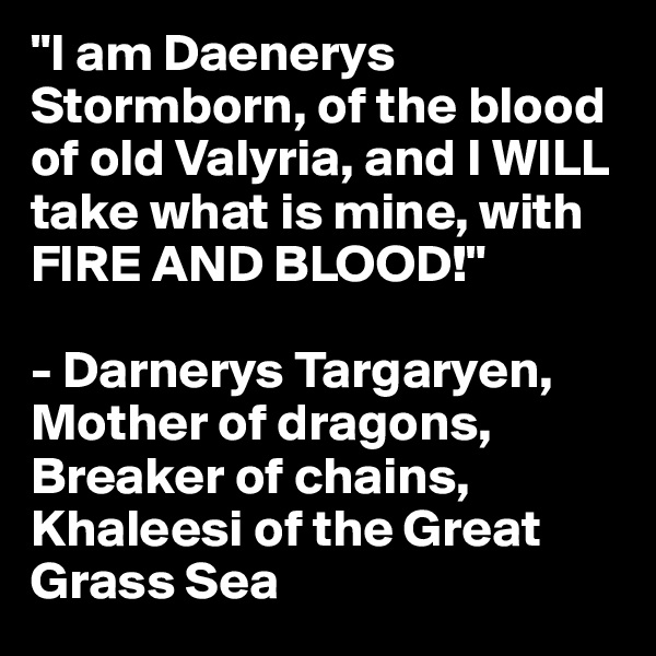 "I am Daenerys Stormborn, of the blood of old Valyria, and I WILL take what is mine, with FIRE AND BLOOD!"

- Darnerys Targaryen, Mother of dragons, Breaker of chains, Khaleesi of the Great Grass Sea