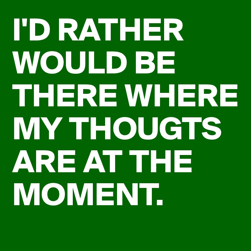I'D RATHER WOULD BE THERE WHERE MY THOUGTS ARE AT THE MOMENT.