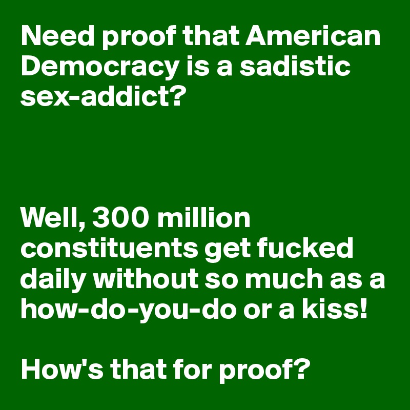 Need proof that American Democracy is a sadistic sex-addict?



Well, 300 million constituents get fucked daily without so much as a how-do-you-do or a kiss! 

How's that for proof?
