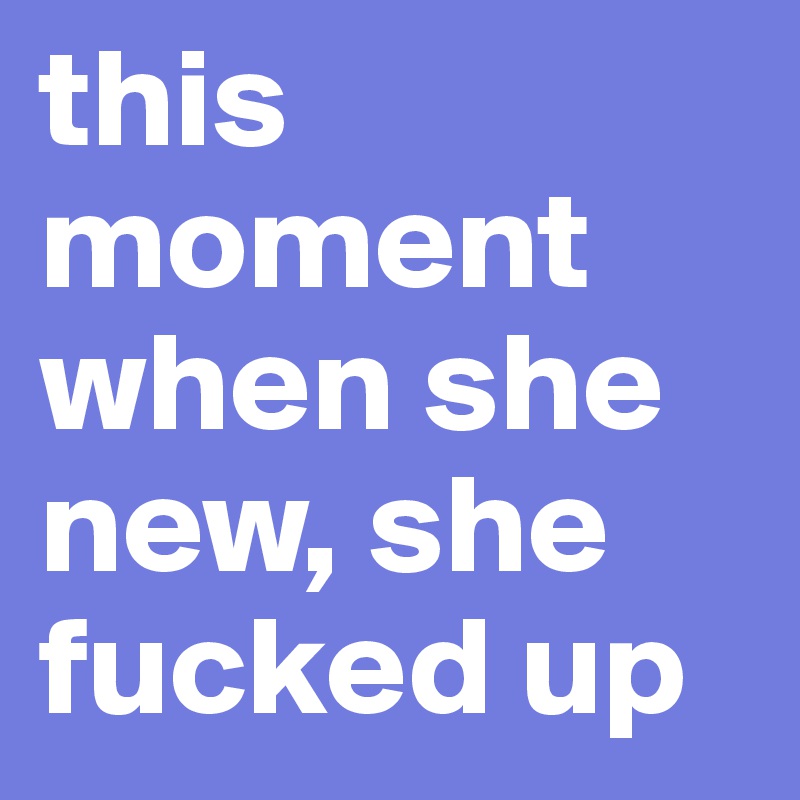 this moment when she new, she 
fucked up