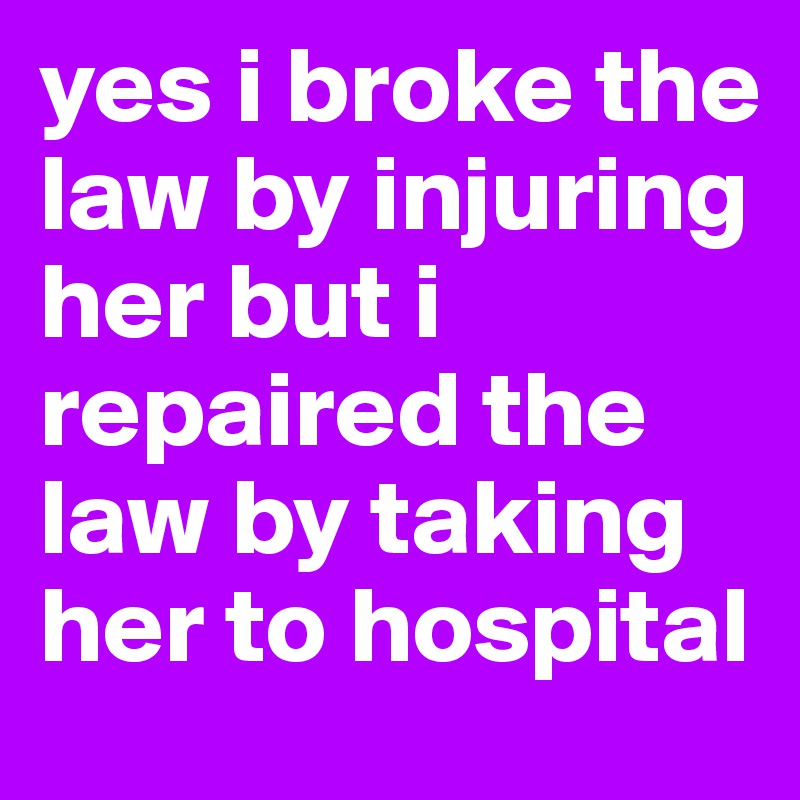 yes i broke the law by injuring her but i repaired the law by taking her to hospital