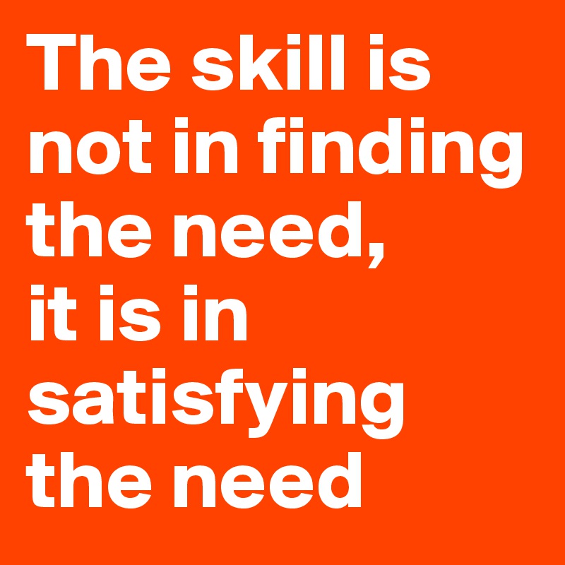 The skill is not in finding the need,
it is in satisfying the need