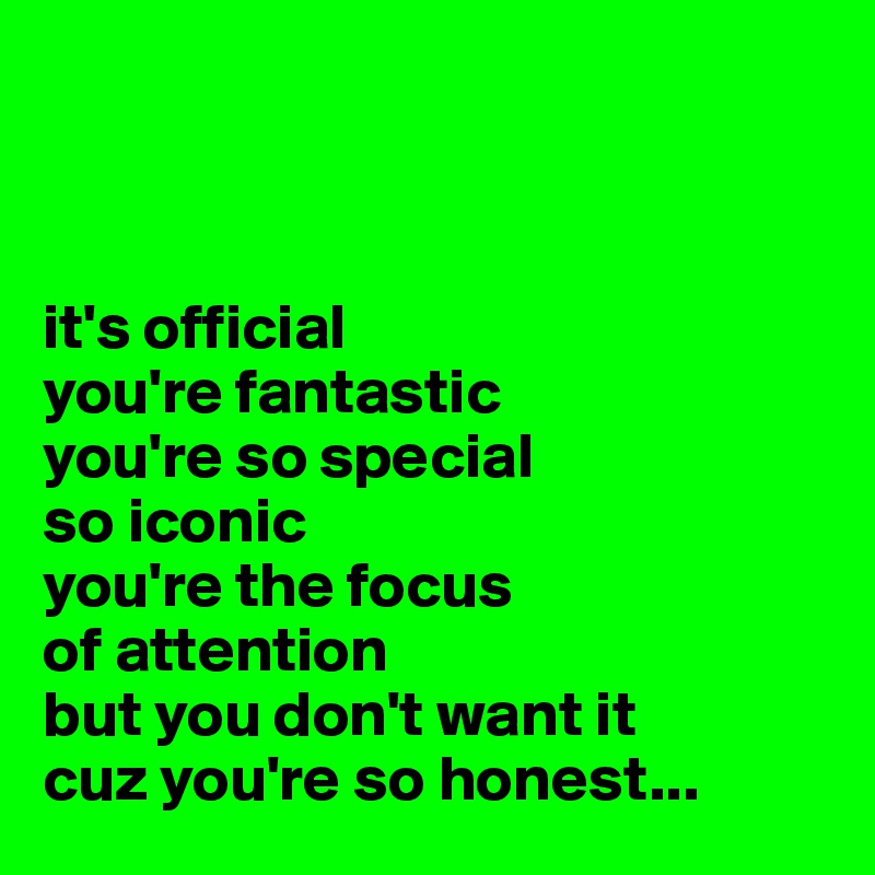 



it's official
you're fantastic
you're so special
so iconic
you're the focus
of attention
but you don't want it
cuz you're so honest...