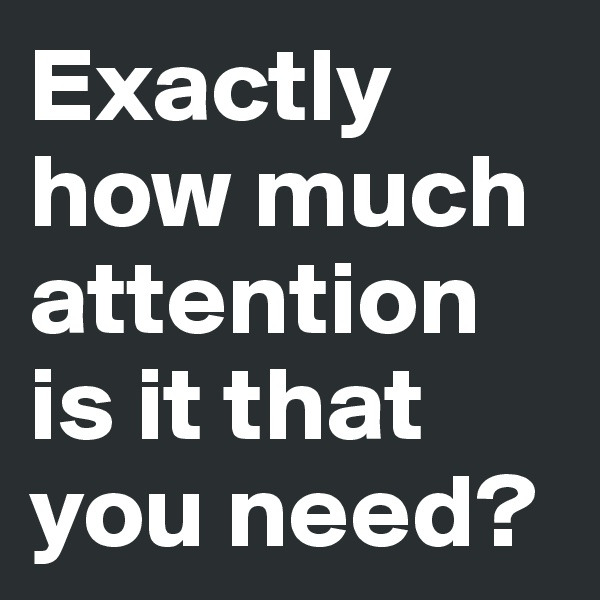Exactly how much attention is it that you need?